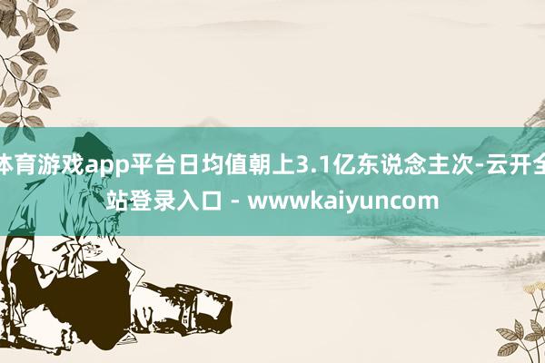 体育游戏app平台日均值朝上3.1亿东说念主次-云开全站登录入口 - wwwkaiyuncom