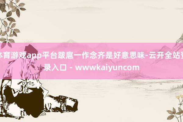 体育游戏app平台跋扈一作念齐是好意思味-云开全站登录入口 - wwwkaiyuncom