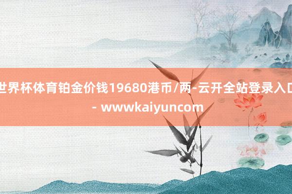 世界杯体育铂金价钱19680港币/两-云开全站登录入口 - wwwkaiyuncom