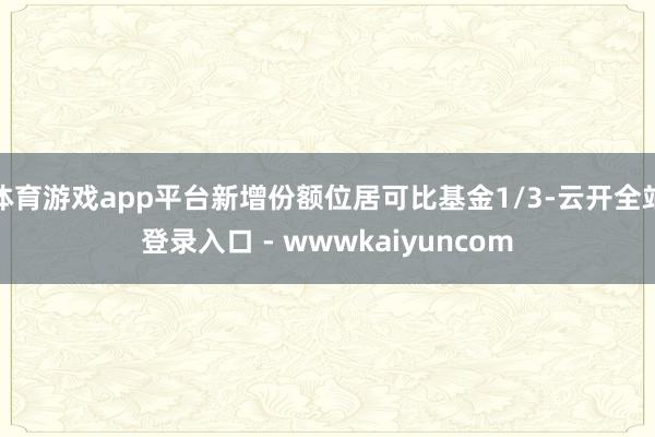 体育游戏app平台新增份额位居可比基金1/3-云开全站登录入口 - wwwkaiyuncom