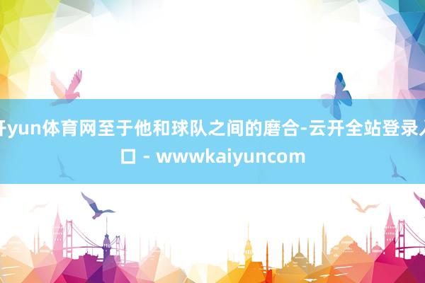 开yun体育网至于他和球队之间的磨合-云开全站登录入口 - wwwkaiyuncom