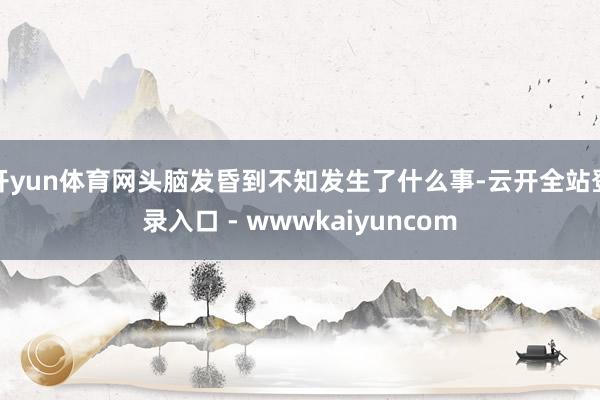 开yun体育网头脑发昏到不知发生了什么事-云开全站登录入口 - wwwkaiyuncom