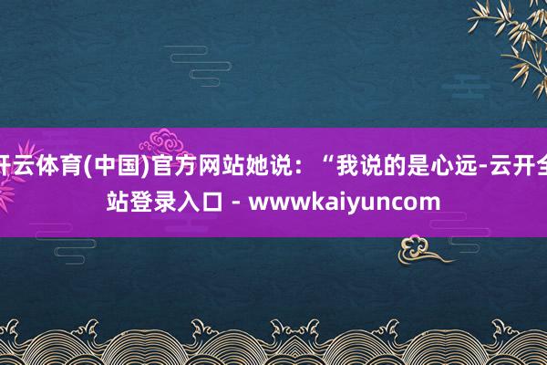 开云体育(中国)官方网站她说:“我说的是心远-云开全站登录入口 - wwwkaiyuncom