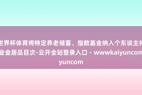 世界杯体育将特定养老储蓄、指数基金纳入个东谈主待业金居品目次-云开全站登录入口 - wwwkaiyuncom