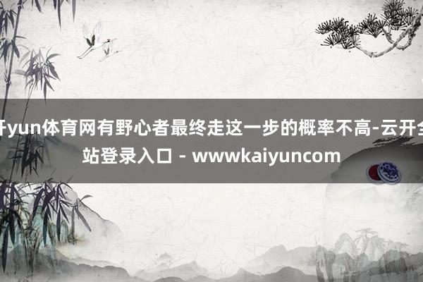 开yun体育网有野心者最终走这一步的概率不高-云开全站登录入口 - wwwkaiyuncom