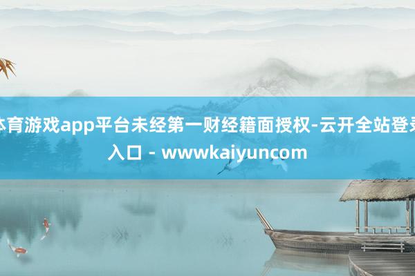 体育游戏app平台未经第一财经籍面授权-云开全站登录入口 - wwwkaiyuncom