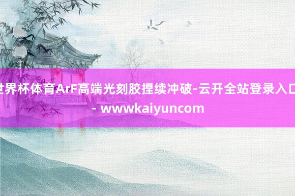 世界杯体育ArF高端光刻胶捏续冲破-云开全站登录入口 - wwwkaiyuncom