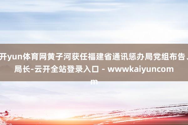 开yun体育网黄子河获任福建省通讯惩办局党组布告、局长-云开全站登录入口 - wwwkaiyuncom