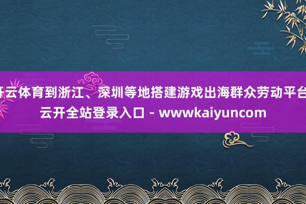 开云体育到浙江、深圳等地搭建游戏出海群众劳动平台-云开全站登录入口 - wwwkaiyuncom