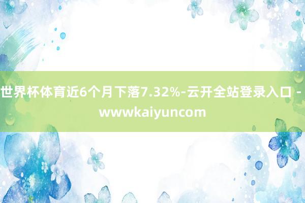 世界杯体育近6个月下落7.32%-云开全站登录入口 - wwwkaiyuncom