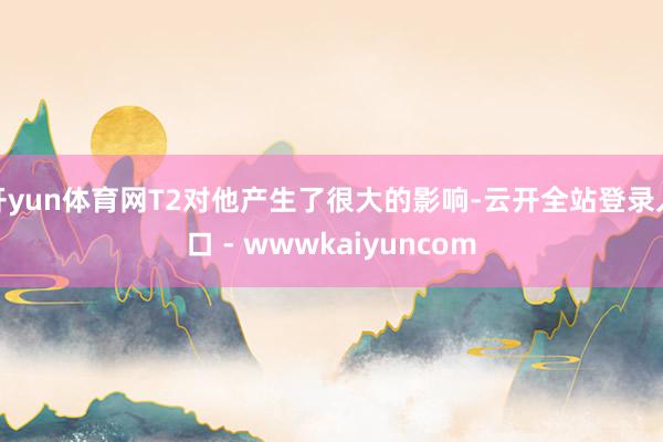 开yun体育网T2对他产生了很大的影响-云开全站登录入口 - wwwkaiyuncom