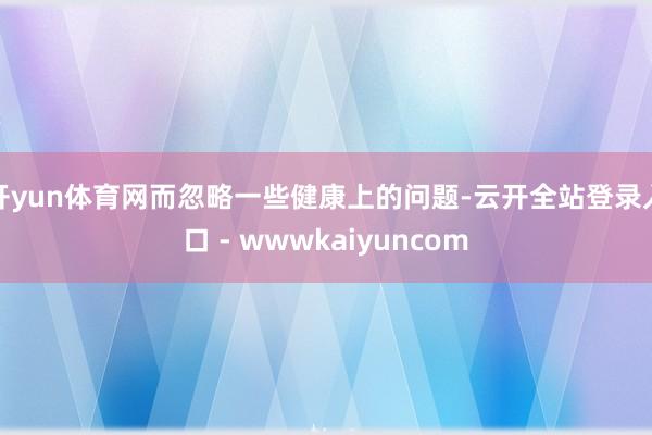 开yun体育网而忽略一些健康上的问题-云开全站登录入口 - wwwkaiyuncom