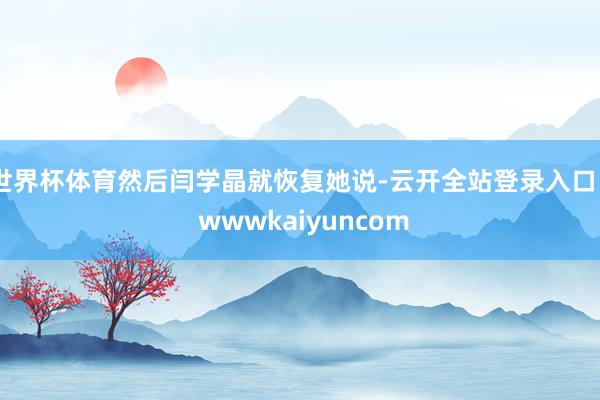 世界杯体育然后闫学晶就恢复她说-云开全站登录入口 - wwwkaiyuncom