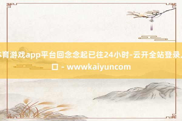 体育游戏app平台回念念起已往24小时-云开全站登录入口 - wwwkaiyuncom