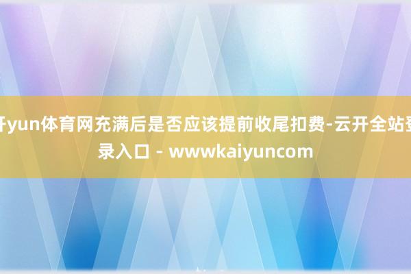 开yun体育网充满后是否应该提前收尾扣费-云开全站登录入口 - wwwkaiyuncom