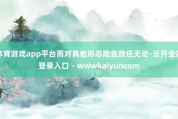 体育游戏app平台而对其他形态险些放任无论-云开全站登录入口 - wwwkaiyuncom