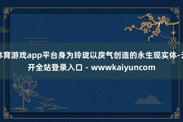 体育游戏app平台身为玲珑以戾气创造的永生现实体-云开全站登录入口 - wwwkaiyuncom