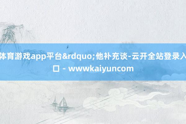 体育游戏app平台&rdquo;他补充谈-云开全站登录入口 - wwwkaiyuncom