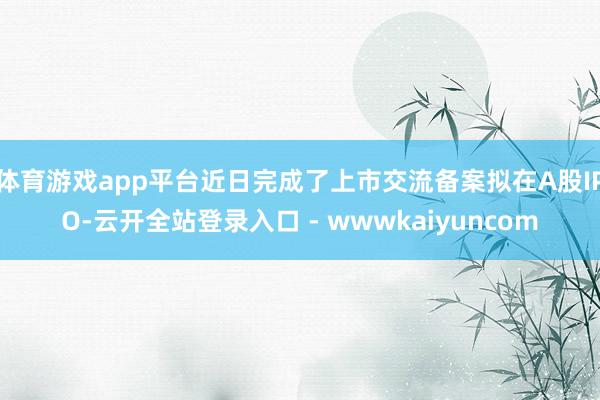 体育游戏app平台近日完成了上市交流备案拟在A股IPO-云开全站登录入口 - wwwkaiyuncom