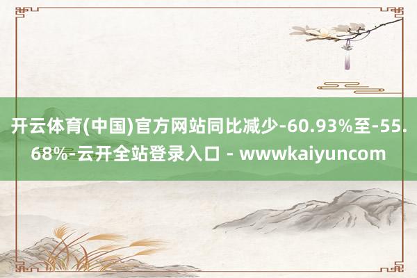 开云体育(中国)官方网站同比减少-60.93%至-55.68%-云开全站登录入口 - wwwkaiyuncom