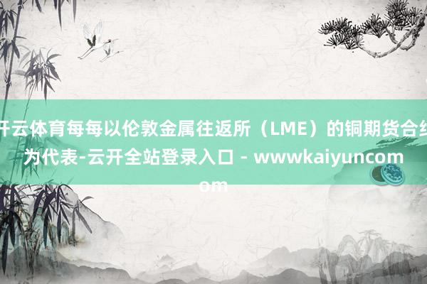 开云体育每每以伦敦金属往返所(LME)的铜期货合约为代表-云开全站登录入口 - wwwkaiyuncom