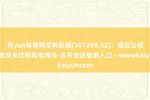 开yun体育网东利机械(301298.SZ)：现在公司居品不波及光伏和风电鸿沟-云开全站登录入口 - wwwkaiyuncom