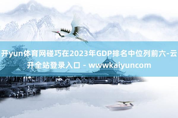 开yun体育网碰巧在2023年GDP排名中位列前六-云开全站登录入口 - wwwkaiyuncom