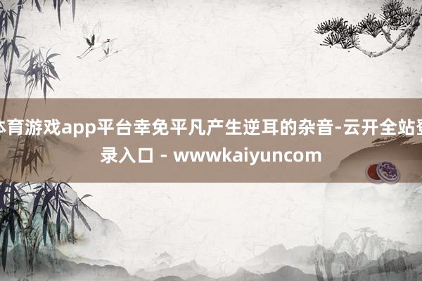 体育游戏app平台幸免平凡产生逆耳的杂音-云开全站登录入口 - wwwkaiyuncom