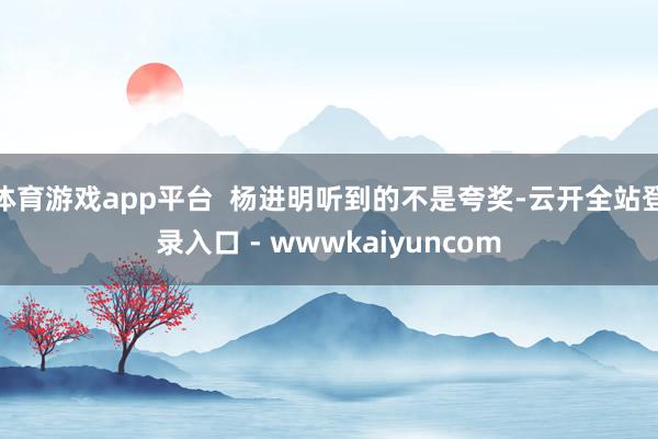体育游戏app平台  杨进明听到的不是夸奖-云开全站登录入口 - wwwkaiyuncom