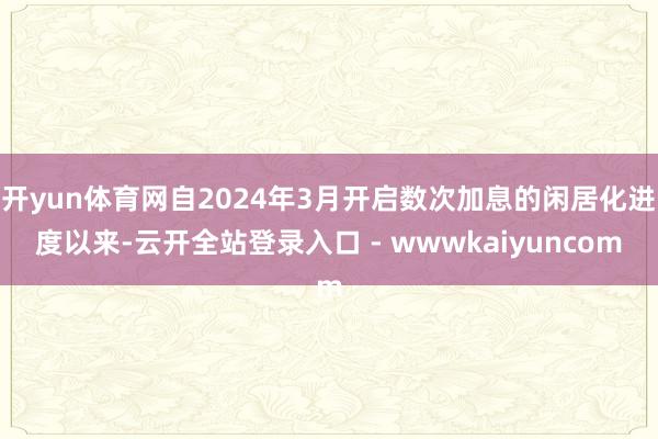 开yun体育网自2024年3月开启数次加息的闲居化进度以来-云开全站登录入口 - wwwkaiyuncom