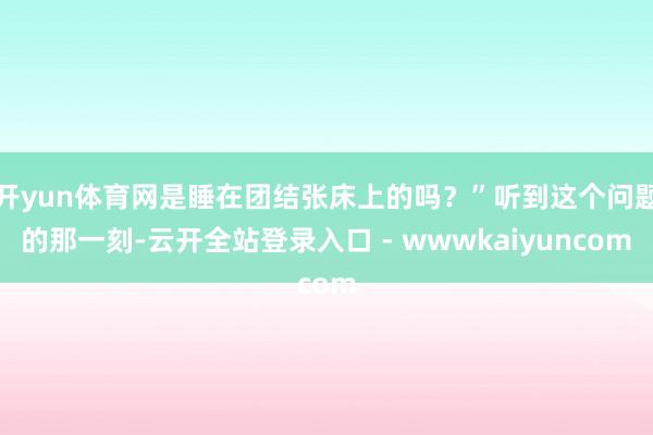 开yun体育网是睡在团结张床上的吗？”听到这个问题的那一刻-云开全站登录入口 - wwwkaiyuncom
