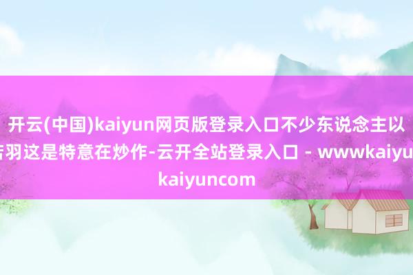 开云(中国)kaiyun网页版登录入口不少东说念主以为孟若羽这是特意在炒作-云开全站登录入口 - wwwkaiyuncom