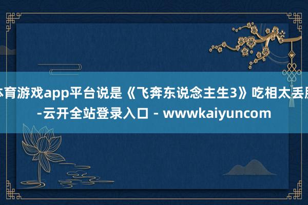 体育游戏app平台说是《飞奔东说念主生3》吃相太丢脸-云开全站登录入口 - wwwkaiyuncom