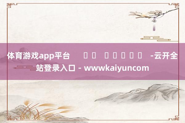 体育游戏app平台      		  					  -云开全站登录入口 - wwwkaiyuncom
