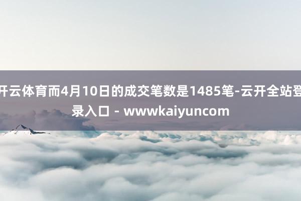 开云体育而4月10日的成交笔数是1485笔-云开全站登录入口 - wwwkaiyuncom