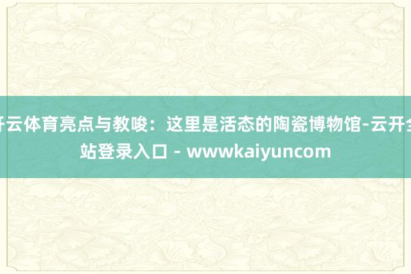 开云体育亮点与教唆:这里是活态的陶瓷博物馆-云开全站登录入口 - wwwkaiyuncom