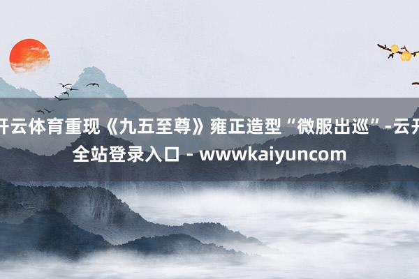 开云体育重现《九五至尊》雍正造型“微服出巡”-云开全站登录入口 - wwwkaiyuncom