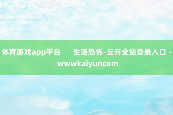 体育游戏app平台 生活恐怖-云开全站登录入口 - wwwkaiyuncom