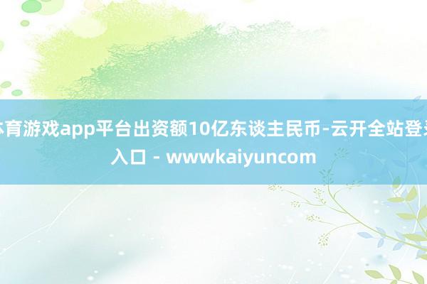 体育游戏app平台出资额10亿东谈主民币-云开全站登录入口 - wwwkaiyuncom