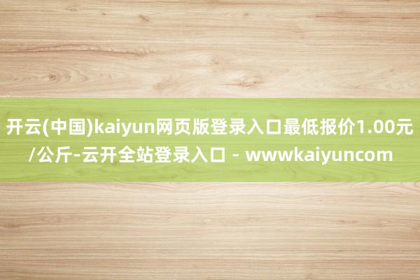 开云(中国)kaiyun网页版登录入口最低报价1.00元/公斤-云开全站登录入口 - wwwkaiyuncom