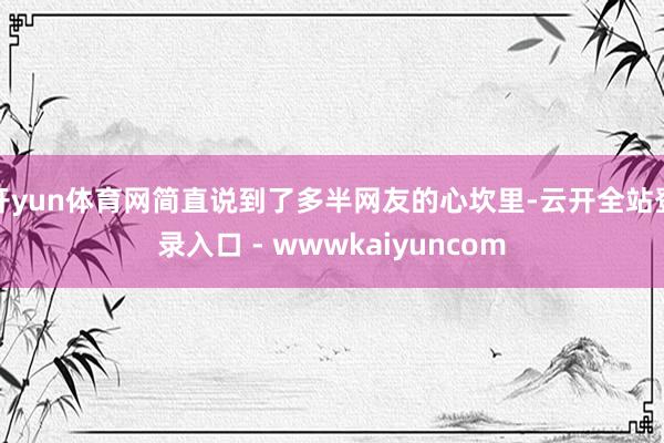 开yun体育网简直说到了多半网友的心坎里-云开全站登录入口 - wwwkaiyuncom