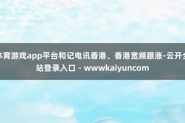 体育游戏app平台和记电讯香港、香港宽频跟涨-云开全站登录入口 - wwwkaiyuncom