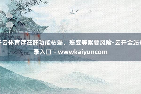 开云体育存在肝功能枯竭、癌变等紧要风险-云开全站登录入口 - wwwkaiyuncom