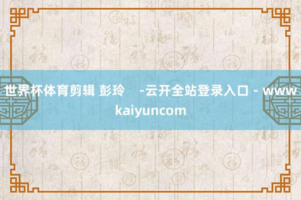 世界杯体育剪辑 彭玲    -云开全站登录入口 - wwwkaiyuncom