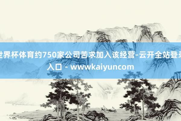 世界杯体育约750家公司苦求加入该经营-云开全站登录入口 - wwwkaiyuncom