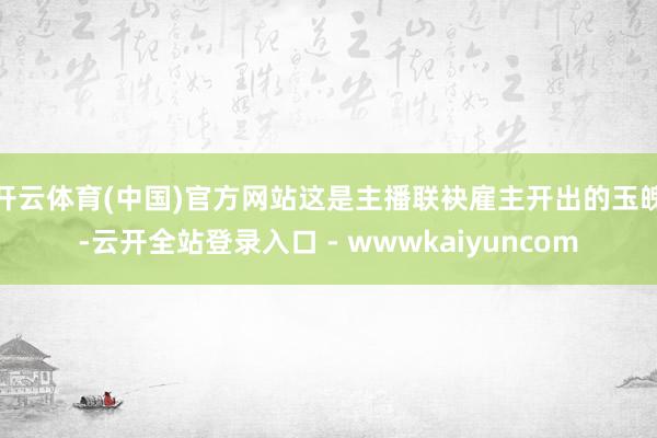 开云体育(中国)官方网站这是主播联袂雇主开出的玉魄-云开全站登录入口 - wwwkaiyuncom