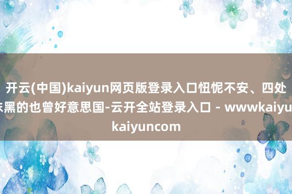 开云(中国)kaiyun网页版登录入口忸怩不安、四处臆造抹黑的也曾好意思国-云开全站登录入口 - wwwkaiyuncom