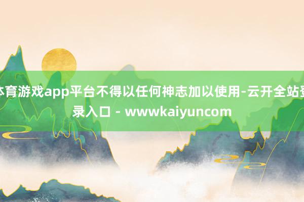 体育游戏app平台不得以任何神志加以使用-云开全站登录入口 - wwwkaiyuncom