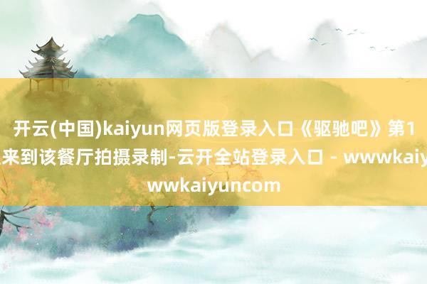 开云(中国)kaiyun网页版登录入口《驱驰吧》第14季简直来到该餐厅拍摄录制-云开全站登录入口 - wwwkaiyuncom