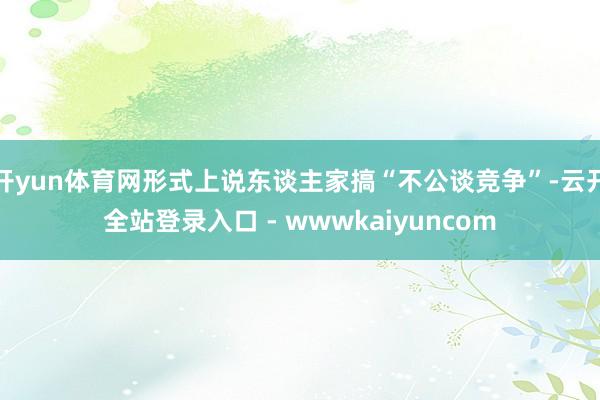 开yun体育网形式上说东谈主家搞“不公谈竞争”-云开全站登录入口 - wwwkaiyuncom